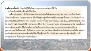 1) ชนิดของเชื้อเพลิง เชื้อเพลิงที่ใช้ในโรงงานอุตสาหกรรมแบ่งออกได้เป็น
1) เชื้อเพลิงปกติเช่น เชื้อเพลิงปิโตรเลียม
2) เชื้อเพลิงทดแทน ได้แก่ชีวมวล ของเสีย และวัสดุเหลือทิ้งจากการเกษตร เช่น แกลบ ชานอ้อย เชื้อเพลิง
ปิโตรเลียมที่ใชในโรงงานอุตสาหกรรม ได้แก่ก๊าซธรรมชาติก๊าซแอลพีจีน้ามันดีเซล น้ามันเตา และถ่านหิน ซึ่งอาจ
จาแนกตามสถานะได้เป็น ของแข็ง ของเหลว และก๊าซ เชื้อเพลิงทดแทน (Renewable Energy) จาพวกชีวมวล ได้แก่
ฟืน ถ่าน ซึ่งรวมถึงวัสดุเหลือใช้ จากการเกษตร ได้แก่ ฟางข้าว แกลบ ชานอ้อย เส้นใยและกะลาปาล์ม ฯลฯ เชื้อเพลิง
ทดแทน จาพวกของเสีย ได้แก่ มลฝอยจากบ้านเรือนและสานักงาน เช่น กระดาษ ยาง รถยนต์ของเสียจาก
อุตสาหกรรมทั้งที่เป็นของแข็ง น้ามัน และจากกระบวนการบาบัดของเสีย เช่น ถ่านกัม มันต์ตะกอนน้าเสีย ฯลฯ เรา
อาจเรียงลาดับความสะอาดของเชื้อเพลิงได้ดังนี้คือ เชื้อเพลิงก๊าซ เชื้อเพลิงของเหลว และ เชื้อเพลิงแข็งรวมถึง
เชื้อเพลิงชีวมวล ซึ่งมีลกษณะสมบัติทั่วไปดังนี้
 