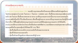 สารมลพิษทางอากาศหลัก
1. ฝุ่นละออง ( Particle Matter : PM ) หมายถึง อนุภาคของแข็งหรือของเหลวที่มีขนาดเส้นผ่านศูนย์กลาง
โดยประมาณอยู่ระหว่าง 0.001 ไมครอน ( 1 ไมครอน = 0.000001 เมตร ) ซึ่งเป็นขนาดของอนุภาคฝุ่นขนาดเล็ก
จนถึง 500 ไมครอน ซึ่งเป็นขนาดของทราย หยาบ เวลาที่อนุภาคมลสารเหล่านี้จะสามารถแขวนลอยอยู่ใน
บรรยากาศมีค่าตั้งแต่ไม่ กี่วินาทีจนถึงหลายๆ เดือนขึ้นอยู่กับขนาด นอกจากนี้อนุภาคมลสารจะเกิดปฏิกิริยาเคมี
กับสารอื่นๆ ได้ขึ้นอยู่กับชนิดของอนุภาคมลสารและสารเคมีที่จับอยู่บนอนุภาคมลสาร ทาให้เกิดเป็น
สารประกอบที่สามารถกัดกร่อนโลหะหรือเป็นอันตรายต่อพืชต่างๆ และยังมีผลกระทบต่อสุขภาพความเป็นอยุ่
ของมนุษย์อีกด้วย ผลของฝุ่นก่อให้เกิดผลได้ 3 ทาง ได้แก่
- ฝุ่นเป็นพิษเนื่องจากองค์ประกอบทางเคมีหรือลักษณะทางกายภาพ
- ฝุ่นเข้าไปรบกวนระบบหายใจ
- ฝุ่นเป็นตัวพาหรือดูดซับสารพิษและพาเข้าสู่ร่างกาย
 