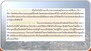 2. ก๊าซคาร์บอนมอนอกไซด์ ( CO ) เป็นก๊าซไม่มีสี และกลิ่น สามารถคงตัวอยู่ในบรรยากาศได้นาน 2 ถึง 4
เดือน โดยเกิดจากกิจกรรมของมนุษย์เป็นหลัก มีผลต่อสุขภาพโดยจะเข้าไปรวมกับฮีโมโกลบินในเม็ดเลือดแดง
เป็นผลให้ความสามารถในการจับออกซิเจนของเม็ดเลือดแดง ลดลง ทาให้เซลล์ในร่างกายขาดออกซิเจนซึ่งอาจ
นาไปสู่การเสียชีวิตได้
3. สารประกอบซัลเฟอร์ออกไซด์ ( SOx ) ในบรรยากาศจะพบมากในรูปของก๊าซซัลเฟอร์ไดออกไซด์ ( SO2 )
ซึ่งเป็นก๊าซไม่มีสี ไม่ติดไฟ และไม่ระเบิด อาจก่อให้เกิดรสได้ถ้ามีในปริมาณสูง ซัลเฟอร์ไดออกไซด์เมื่อนาน
เข้าจะถูกเปลี่ยนเป็นซัลเฟอร์ไซด์และกรดซัลฟูริ คและเกลือซัลเฟต โดยปฏิกิริยา catalytic หรือปฏิกิริยาเคมีแสง
( Photochemical Reaction ) ในอากาศ ก๊าซซัลเฟอร์ไดออกไซด์มักเกิดจาการเผาไหม้ของซัลเฟอร์ที่ปรากฏอยู่ใน
เชื้อ เพลิงที่มาจากปิโตรเลียมและถ่านหิน เป็นก๊าซมลพิษที่มีแหล่งกาเนิดหลักมาจากโรงงานอุตสาหกรรมและ
เครื่องยนต์ ดีเซล
 