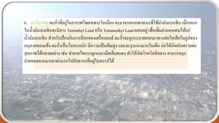 6. ตะกั่ว (Pb) ตะกั่วที่อยู่ในอากาศโดยเฉพาะในเมือง จะมาจากยานพาหนะที่ใช้นามันเบนซิน เนื่องจาก
ในน้ามันเบนซินจะมีสาร Tertrathyl Lead หรือ Tetramethyl Lead ผสมอยู่ เพื่อเพิ่มค่าออกเทนให้แก่
น้ามันเบนซิน สาหรับป้องกันการน็อกของเครื่องยนต์ ตะกั่วจะถูกระบายออกมาทางท่อไอเสียในรูปของ
อนุภาคของแข็ง ตะกั่วเป็นโลหะหนัก มีความเป็นพิษสูง และจะรุนแรงมากในเด็ก ก่อให้เกิดอันตรายต่อ
สุขภาพได้หลายอย่าง เช่น ทาลายไขกระดูกและเม็ดเลือดแดง ทาให้เกิดโรคโลหิตจาง สามารถถุก
ถ่ายทอดจากมารดาผ่านรกไปยังทารกที่อยู่ในครรภ์ได้
 