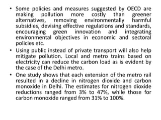 • Some policies and measures suggested by OECD are
making pollution more costly than greener
alternatives, removing environmentally harmful
subsidies, devising effective regulations and standards,
encouraging green innovation and integrating
environmental objectives in economic and sectoral
policies etc.
• Using public instead of private transport will also help
mitigate pollution. Local and metro trains based on
electricity can reduce the carbon load as is evident by
the case of the Delhi metro.
• One study shows that each extension of the metro rail
resulted in a decline in nitrogen dioxide and carbon
monoxide in Delhi. The estimates for nitrogen dioxide
reductions ranged from 3% to 47%, while those for
carbon monoxide ranged from 31% to 100%.
 