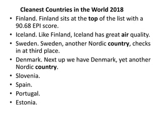 Cleanest Countries in the World 2018
• Finland. Finland sits at the top of the list with a
90.68 EPI score.
• Iceland. Like Finland, Iceland has great air quality.
• Sweden. Sweden, another Nordic country, checks
in at third place.
• Denmark. Next up we have Denmark, yet another
Nordic country.
• Slovenia.
• Spain.
• Portugal.
• Estonia.
 