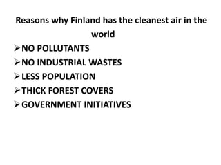 Reasons why Finland has the cleanest air in the
world
NO POLLUTANTS
NO INDUSTRIAL WASTES
LESS POPULATION
THICK FOREST COVERS
GOVERNMENT INITIATIVES
 