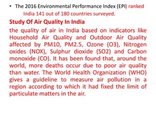 • The 2016 Environmental Performance Index (EPI) ranked
India 141 out of 180 countries surveyed.
Study Of Air Quality In India
the quality of air in India based on indicators like
Household Air Quality and Outdoor Air Quality
affected by PM10, PM2.5, Ozone (O3), Nitrogen
oxides (NOX), Sulphur dioxide (SO2) and Carbon
monoxide (CO). It has been found that, around the
world, more deaths occur due to poor air quality
than water. The World Health Organization (WHO)
gives a guideline to measure air pollution in a
region according to which it had fixed the limit of
particulate matters in the air.
 