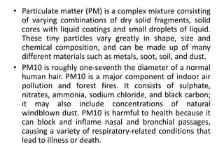 • Particulate matter (PM) is a complex mixture consisting
of varying combinations of dry solid fragments, solid
cores with liquid coatings and small droplets of liquid.
These tiny particles vary greatly in shape, size and
chemical composition, and can be made up of many
different materials such as metals, soot, soil, and dust.
• PM10 is roughly one-seventh the diameter of a normal
human hair. PM10 is a major component of indoor air
pollution and forest fires. It consists of sulphate,
nitrates, ammonia, sodium chloride, and black carbon;
it may also include concentrations of natural
windblown dust. PM10 is harmful to health because it
can block and inflame nasal and bronchial passages,
causing a variety of respiratory-related conditions that
lead to illness or death.
 