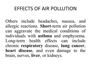 EFFECTS OF AIR POLLUTION
Others include headaches, nausea, and
allergic reactions. Short-term air pollution
can aggravate the medical conditions of
individuals with asthma and emphysema.
Long-term health effects can include
chronic respiratory disease, lung cancer,
heart disease, and even damage to the
brain, nerves, liver, or kidneys.
 