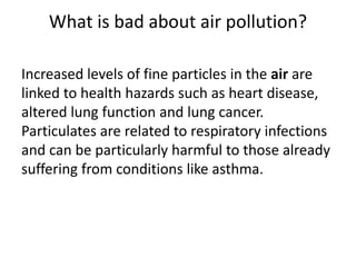 What is bad about air pollution?
Increased levels of fine particles in the air are
linked to health hazards such as heart disease,
altered lung function and lung cancer.
Particulates are related to respiratory infections
and can be particularly harmful to those already
suffering from conditions like asthma.
 