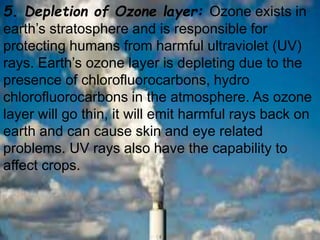 5. Depletion of Ozone layer: Ozone exists in
earth’s stratosphere and is responsible for
protecting humans from harmful ultraviolet (UV)
rays. Earth’s ozone layer is depleting due to the
presence of chlorofluorocarbons, hydro
chlorofluorocarbons in the atmosphere. As ozone
layer will go thin, it will emit harmful rays back on
earth and can cause skin and eye related
problems. UV rays also have the capability to
affect crops.
 