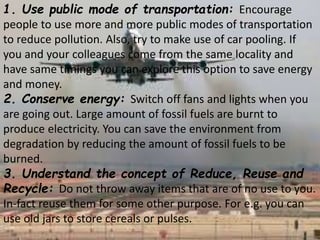 1. Use public mode of transportation: Encourage
people to use more and more public modes of transportation
to reduce pollution. Also, try to make use of car pooling. If
you and your colleagues come from the same locality and
have same timings you can explore this option to save energy
and money.
2. Conserve energy: Switch off fans and lights when you
are going out. Large amount of fossil fuels are burnt to
produce electricity. You can save the environment from
degradation by reducing the amount of fossil fuels to be
burned.
3. Understand the concept of Reduce, Reuse and
Recycle: Do not throw away items that are of no use to you.
In-fact reuse them for some other purpose. For e.g. you can
use old jars to store cereals or pulses.
 
