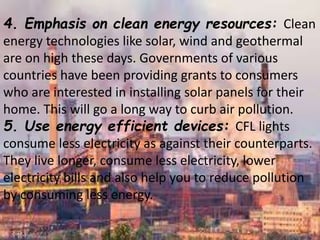 4. Emphasis on clean energy resources: Clean
energy technologies like solar, wind and geothermal
are on high these days. Governments of various
countries have been providing grants to consumers
who are interested in installing solar panels for their
home. This will go a long way to curb air pollution.
5. Use energy efficient devices: CFL lights
consume less electricity as against their counterparts.
They live longer, consume less electricity, lower
electricity bills and also help you to reduce pollution
by consuming less energy.
 