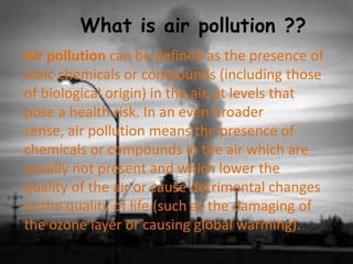What is air pollution ??
Air pollution can be defined as the presence of
toxic chemicals or compounds (including those
of biological origin) in the air, at levels that
pose a health risk. In an even broader
sense, air pollution means the presence of
chemicals or compounds in the air which are
usually not present and which lower the
quality of the air or cause detrimental changes
to the quality of life (such as the damaging of
the ozone layer or causing global warming).
 