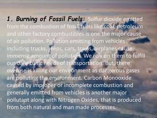 1. Burning of Fossil Fuels: Sulfur dioxide emitted
from the combustion of fossil fuels like coal, petroleum
and other factory combustibles is one the major cause
of air pollution. Pollution emitting from vehicles
including trucks, jeeps, cars, trains, airplanes cause
immense amount of pollution. We rely on them to fulfill
our daily basic needs of transportation. But, there
overuse is killing our environment as dangerous gases
are polluting the environment. Carbon Monooxide
caused by improper or incomplete combustion and
generally emitted from vehicles is another major
pollutant along with Nitrogen Oxides, that is produced
from both natural and man made processes.
 