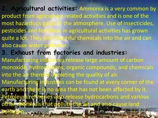 2. Agricultural activities: Ammonia is a very common by
product from agriculture related activities and is one of the
most hazardous gases in the atmosphere. Use of insecticides,
pesticides and fertilizers in agricultural activities has grown
quite a lot. They emit harmful chemicals into the air and can
also cause water pollution.
3. Exhaust from factories and industries:
Manufacturing industries release large amount of carbon
monoxide, hydrocarbons, organic compounds, and chemicals
into the air thereby depleting the quality of air.
Manufacturing industries can be found at every corner of the
earth and there is no area that has not been affected by it.
Petroleum refineries also release hydrocarbons and various
other chemicals that pollute the air and also cause land
pollution.
 