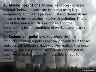 4. Mining operations: Mining is a process wherein
minerals below the earth are extracted using large
equipments. During the process dust and chemicals are
released in the air causing massive air pollution. This is
one of the reason which is responsible for the
deteriorating health conditions of workers and nearby
residents.
5. Indoor air pollution: Household cleaning
products, painting supplies emit toxic chemicals in the air
and cause air pollution. Have you ever noticed that once
you paint walls of your house, it creates some sort of
smell which makes it literally impossible for you to
breathe.
 