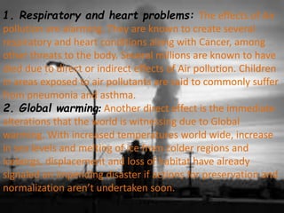 1. Respiratory and heart problems: The effects of Air
pollution are alarming. They are known to create several
respiratory and heart conditions along with Cancer, among
other threats to the body. Several millions are known to have
died due to direct or indirect effects of Air pollution. Children
in areas exposed to air pollutants are said to commonly suffer
from pneumonia and asthma.
2. Global warming: Another direct effect is the immediate
alterations that the world is witnessing due to Global
warming. With increased temperatures world wide, increase
in sea levels and melting of ice from colder regions and
icebergs, displacement and loss of habitat have already
signaled an impending disaster if actions for preservation and
normalization aren’t undertaken soon.
 