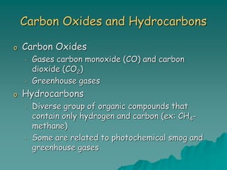 Carbon Oxides and Hydrocarbons
o Carbon Oxides
• Gases carbon monoxide (CO) and carbon
dioxide (CO2)
• Greenhouse gases
o Hydrocarbons
• Diverse group of organic compounds that
contain only hydrogen and carbon (ex: CH4-
methane)
• Some are related to photochemical smog and
greenhouse gases
 