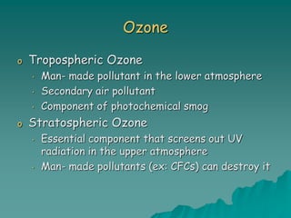 Ozone
o Tropospheric Ozone
• Man- made pollutant in the lower atmosphere
• Secondary air pollutant
• Component of photochemical smog
o Stratospheric Ozone
• Essential component that screens out UV
radiation in the upper atmosphere
• Man- made pollutants (ex: CFCs) can destroy it
 