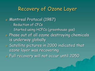 Recovery of Ozone Layer
o Montreal Protocol (1987)
• Reduction of CFCs
• Started using HCFCs (greenhouse gas)
o Phase out of all ozone destroying chemicals
is underway globally
o Satellite pictures in 2000 indicated that
ozone layer was recovering
o Full recovery will not occur until 2050
 