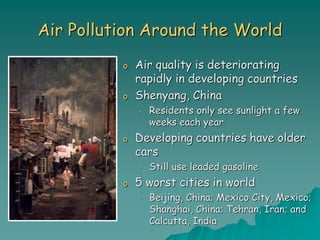 Air Pollution Around the World
o Air quality is deteriorating
rapidly in developing countries
o Shenyang, China
• Residents only see sunlight a few
weeks each year
o Developing countries have older
cars
• Still use leaded gasoline
o 5 worst cities in world
• Beijing, China; Mexico City, Mexico;
Shanghai, China; Tehran, Iran; and
Calcutta, India
 