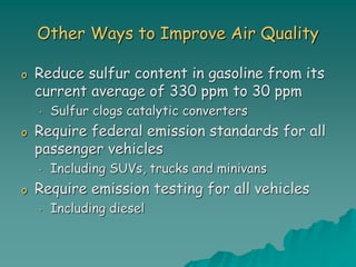 Other Ways to Improve Air Quality
o Reduce sulfur content in gasoline from its
current average of 330 ppm to 30 ppm
• Sulfur clogs catalytic converters
o Require federal emission standards for all
passenger vehicles
• Including SUVs, trucks and minivans
o Require emission testing for all vehicles
• Including diesel
 