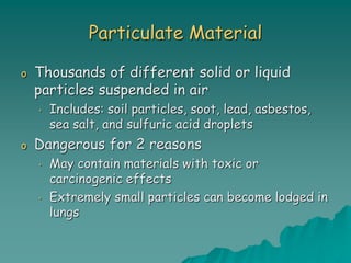 Particulate Material
o Thousands of different solid or liquid
particles suspended in air
• Includes: soil particles, soot, lead, asbestos,
sea salt, and sulfuric acid droplets
o Dangerous for 2 reasons
• May contain materials with toxic or
carcinogenic effects
• Extremely small particles can become lodged in
lungs
 
