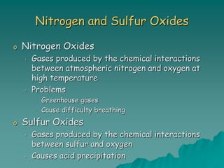 Nitrogen and Sulfur Oxides
o Nitrogen Oxides
• Gases produced by the chemical interactions
between atmospheric nitrogen and oxygen at
high temperature
• Problems
• Greenhouse gases
• Cause difficulty breathing
o Sulfur Oxides
• Gases produced by the chemical interactions
between sulfur and oxygen
• Causes acid precipitation
 