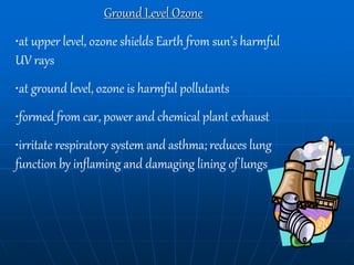 Ground Level Ozone
•at upper level, ozone shields Earth from sun’s harmful
UV rays
•at ground level, ozone is harmful pollutants
•formed from car, power and chemical plant exhaust
•irritate respiratory system and asthma; reduces lung
function by inflaming and damaging lining of lungs
 