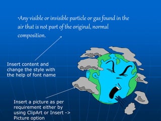 •Any visible or invisible particle or gas found in the
air that is not part of the original, normal
composition.
Insert content and
change the style with
the help of font name
Insert a picture as per
requirement either by
using ClipArt or Insert ->
Picture option
 