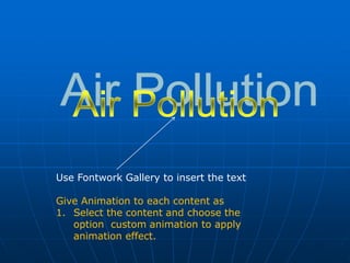 Use Fontwork Gallery to insert the text
Give Animation to each content as
1. Select the content and choose the
option custom animation to apply
animation effect.
 