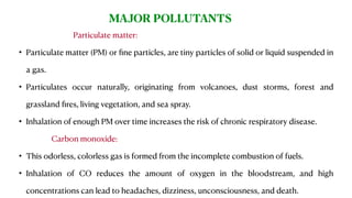 Particulate matter:
• Particulate matter (PM) or ﬁne particles, are tiny particles of solid or liquid suspended in
a gas.
• Particulates occur naturally, originating from volcanoes, dust storms, forest and
grassland ﬁres, living vegetation, and sea spray.
• Inhalation of enough PM over time increases the risk of chronic respiratory disease.
Carbon monoxide:
• This odorless, colorless gas is formed from the incomplete combustion of fuels.
• Inhalation of CO reduces the amount of oxygen in the bloodstream, and high
concentrations can lead to headaches, dizziness, unconsciousness, and death.
MAJOR POLLUTANTS
 