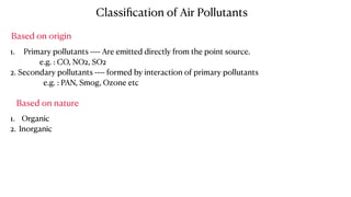1. Primary pollutants ---- Are emitted directly from the point source.
e.g. : CO, NO2, SO2
2. Secondary pollutants ---- formed by interaction of primary pollutants
e.g. : PAN, Smog, Ozone etc
Classiﬁcation of Air Pollutants
Based on origin
Based on nature
1. Organic
2. Inorganic
 