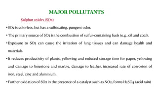 Air is very important as it provides oxygen and other gases that are essential to all life on Earth.Sulphur oxides (SOx)
•SO2 is colorless, but has a suﬀocating, pungent odor.
•The primary source of SO2 is the combustion of sulfur-containing fuels (e.g., oil and coal).
•Exposure to SO2 can cause the irritation of lung tissues and can damage health and
materials.
•It reduces productivity of plants, yellowing and reduced storage time for paper, yellowing
and damage to limestone and marble, damage to leather, increased rate of corrosion of
iron, steel, zinc and aluminium.
•Further oxidation of SO2 in the presence of a catalyst such as NO2, forms H2SO4 (acid rain)
MAJOR POLLUTANTS
 