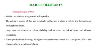 Air is very important as it provides oxygen and other gases that are essential to all life on Earth.Nitrogen oxides (NOx)
• NO2 is a reddish-brown gas with a sharp odor.
• The primary source of this gas is vehicle traﬃc, and it plays a role in the formation of
tropospheric ozone.
• Large concentrations can reduce visibility and increase the risk of acute and chronic
respiratory .
• Forms photochemical smog, at higher concentrations causes leaf damage or aﬀects the
photosynthetic activities of plants.
MAJOR POLLUTANTS
 