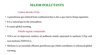 Carbon dioxide (CO2):
• A greenhouse gas emitted from combustion but is also a gas vital to living organisms.
• It is a natural gas in the atmosphere.
• It causes global warming.
Volatile organic compounds:
• VOCs are an important outdoor air pollutant mainly separated to methane (CH4) and
non-methane (NMVOCs).
• Methane is an extremely eﬃcient greenhouse gas which contributes to enhanced global
warming.
MAJOR POLLUTANTS
 