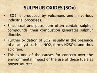 SULPHUR OXIDES (SOx)
• SO2 is produced by volcanoes and in various
industrial processes.
• Since coal and petroleum often contain sulphur
compounds, their combustion generates sulphur
dioxide.
• Further oxidation of SO2, usually in the presence
of a catalyst such as NO2, forms H2SO4, and thus
acid rain.
• This is one of the causes for concern over the
environmental impact of the use of these fuels as
power sources.
 
