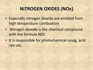 NITROGEN OXIDES (NOx)
• Especially nitrogen dioxide are emitted from
high temperature combustion.
• Nitrogen dioxide is the chemical compound
with the formula N02.
• It is responsible for photochemical smog, acid
rain etc.
 