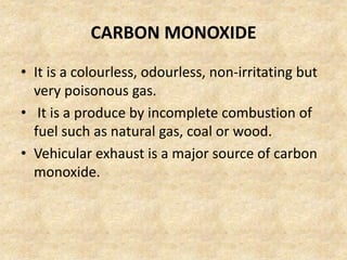 CARBON MONOXIDE
• It is a colourless, odourless, non-irritating but
very poisonous gas.
• It is a produce by incomplete combustion of
fuel such as natural gas, coal or wood.
• Vehicular exhaust is a major source of carbon
monoxide.
 