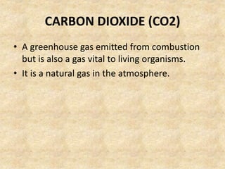 CARBON DIOXIDE (CO2)
• A greenhouse gas emitted from combustion
but is also a gas vital to living organisms.
• It is a natural gas in the atmosphere.
 