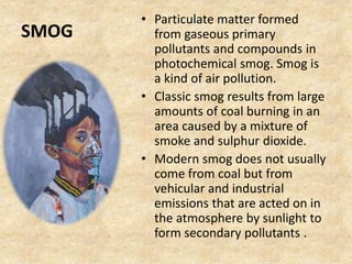 SMOG
• Particulate matter formed
from gaseous primary
pollutants and compounds in
photochemical smog. Smog is
a kind of air pollution.
• Classic smog results from large
amounts of coal burning in an
area caused by a mixture of
smoke and sulphur dioxide.
• Modern smog does not usually
come from coal but from
vehicular and industrial
emissions that are acted on in
the atmosphere by sunlight to
form secondary pollutants .
 