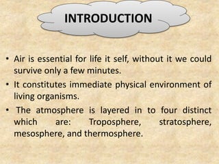 • Air is essential for life it self, without it we could
survive only a few minutes.
• It constitutes immediate physical environment of
living organisms.
• The atmosphere is layered in to four distinct
which are: Troposphere, stratosphere,
mesosphere, and thermosphere.
INTRODUCTION
 