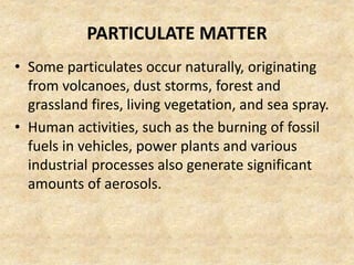 PARTICULATE MATTER
• Some particulates occur naturally, originating
from volcanoes, dust storms, forest and
grassland fires, living vegetation, and sea spray.
• Human activities, such as the burning of fossil
fuels in vehicles, power plants and various
industrial processes also generate significant
amounts of aerosols.
 