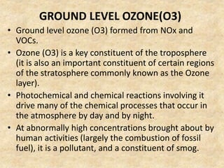 GROUND LEVEL OZONE(O3)
• Ground level ozone (O3) formed from NOx and
VOCs.
• Ozone (O3) is a key constituent of the troposphere
(it is also an important constituent of certain regions
of the stratosphere commonly known as the Ozone
layer).
• Photochemical and chemical reactions involving it
drive many of the chemical processes that occur in
the atmosphere by day and by night.
• At abnormally high concentrations brought about by
human activities (largely the combustion of fossil
fuel), it is a pollutant, and a constituent of smog.
 