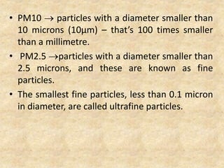 • PM10  particles with a diameter smaller than
10 microns (10µm) – that’s 100 times smaller
than a millimetre.
• PM2.5 particles with a diameter smaller than
2.5 microns, and these are known as fine
particles.
• The smallest fine particles, less than 0.1 micron
in diameter, are called ultrafine particles.
 