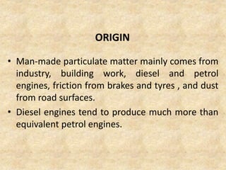 ORIGIN
• Man-made particulate matter mainly comes from
industry, building work, diesel and petrol
engines, friction from brakes and tyres , and dust
from road surfaces.
• Diesel engines tend to produce much more than
equivalent petrol engines.
 
