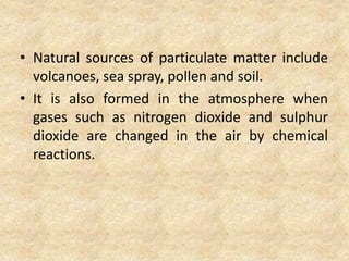 • Natural sources of particulate matter include
volcanoes, sea spray, pollen and soil.
• It is also formed in the atmosphere when
gases such as nitrogen dioxide and sulphur
dioxide are changed in the air by chemical
reactions.
 