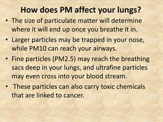 How does PM affect your lungs?
• The size of particulate matter will determine
where it will end up once you breathe it in.
• Larger particles may be trapped in your nose,
while PM10 can reach your airways.
• Fine particles (PM2.5) may reach the breathing
sacs deep in your lungs, and ultrafine particles
may even cross into your blood stream.
• These particles can also carry toxic chemicals
that are linked to cancer.
 