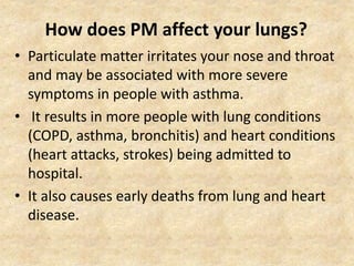 How does PM affect your lungs?
• Particulate matter irritates your nose and throat
and may be associated with more severe
symptoms in people with asthma.
• It results in more people with lung conditions
(COPD, asthma, bronchitis) and heart conditions
(heart attacks, strokes) being admitted to
hospital.
• It also causes early deaths from lung and heart
disease.
 