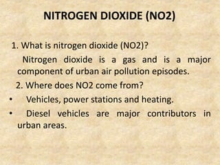 NITROGEN DIOXIDE (NO2)
1. What is nitrogen dioxide (NO2)?
Nitrogen dioxide is a gas and is a major
component of urban air pollution episodes.
2. Where does NO2 come from?
• Vehicles, power stations and heating.
• Diesel vehicles are major contributors in
urban areas.
 