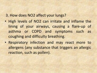 3. How does NO2 affect your lungs?
• High levels of NO2 can irritate and inflame the
lining of your airways, causing a flare-up of
asthma or COPD and symptoms such as
coughing and difficulty breathing.
• Respiratory infection and may react more to
allergens (any substance that triggers an allergic
reaction, such as pollen).
 