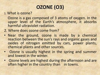 OZONE (O3)
1. What is ozone?
Ozone is a gas composed of 3 atoms of oxygen. In the
upper level of the Earth’s atmosphere, it absorbs
harmful ultraviolet radiation.
2. Where does ozone come from?
• Near the ground, ozone is made by a chemical
reaction between the sun’s rays and organic gases and
oxides of nitrogen emitted by cars, power plants,
chemical plants and other sources.
• Ozone is usually highest in the spring and summer
and lowest in the winter.
• Ozone levels are highest during the afternoon and are
often higher in the country than in towns.
 